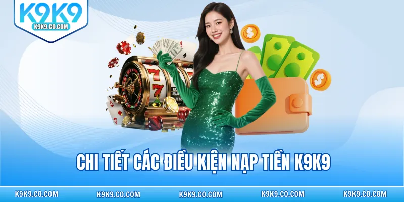 Chi tiết các điều kiện nạp tiền K9K9